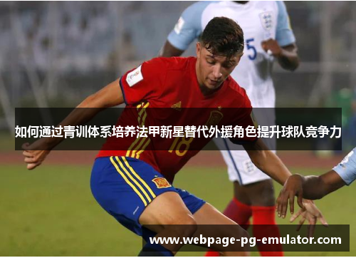 如何通过青训体系培养法甲新星替代外援角色提升球队竞争力