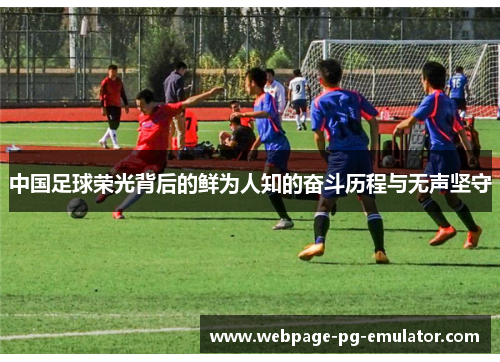 中国足球荣光背后的鲜为人知的奋斗历程与无声坚守