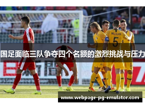 国足面临三队争夺四个名额的激烈挑战与压力