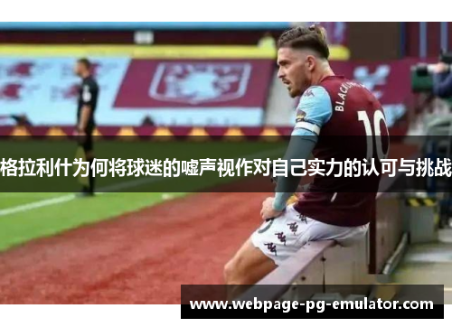 格拉利什为何将球迷的嘘声视作对自己实力的认可与挑战 格拉利什为何将球迷的嘘声视作对自己实力的认可与挑战