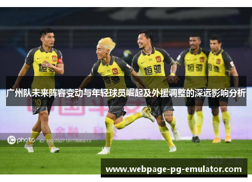 广州队未来阵容变动与年轻球员崛起及外援调整的深远影响分析