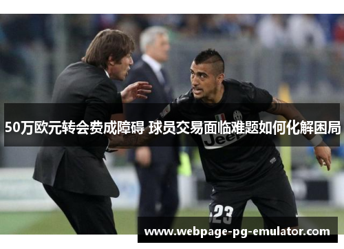 50万欧元转会费成障碍 球员交易面临难题如何化解困局