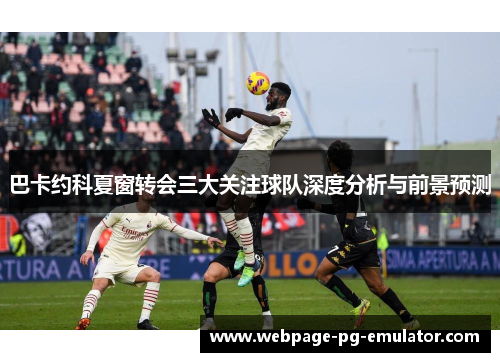 巴卡约科夏窗转会三大关注球队深度分析与前景预测