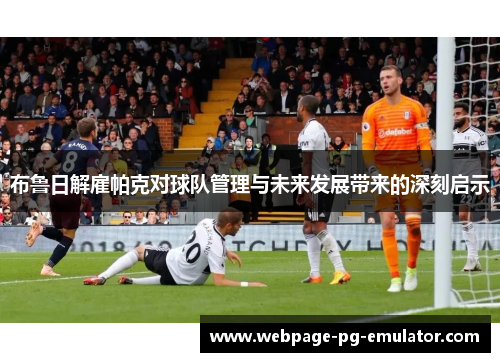 布鲁日解雇帕克对球队管理与未来发展带来的深刻启示