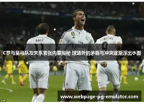 C罗与皇马队友关系紧张内幕揭秘 球场外的矛盾与冲突逐渐浮出水面