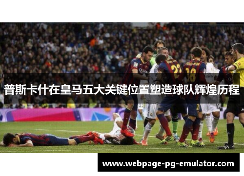 普斯卡什在皇马五大关键位置塑造球队辉煌历程