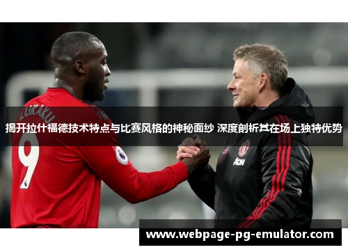 揭开拉什福德技术特点与比赛风格的神秘面纱 深度剖析其在场上独特优势