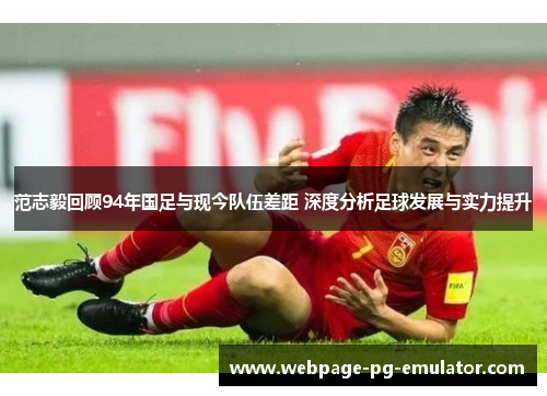 范志毅回顾94年国足与现今队伍差距 深度分析足球发展与实力提升