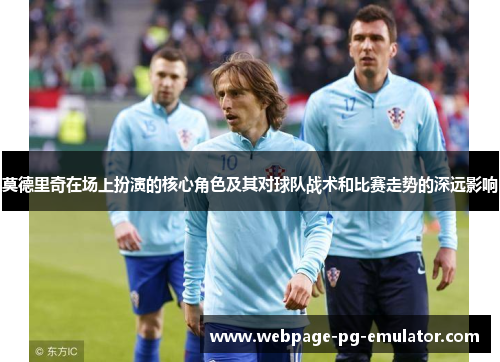 莫德里奇在场上扮演的核心角色及其对球队战术和比赛走势的深远影响