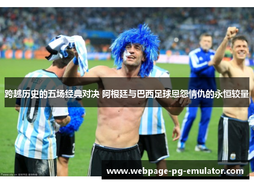 跨越历史的五场经典对决 阿根廷与巴西足球恩怨情仇的永恒较量