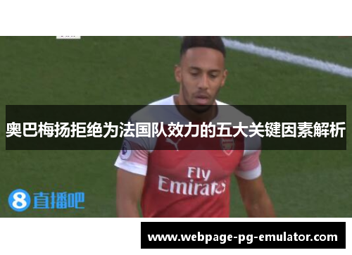奥巴梅扬拒绝为法国队效力的五大关键因素解析