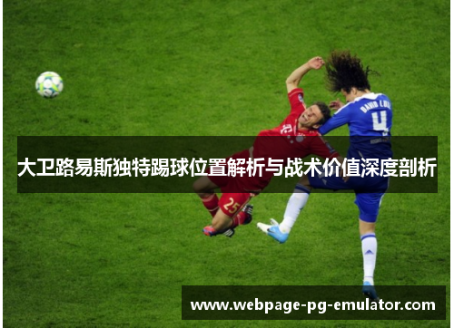 大卫路易斯独特踢球位置解析与战术价值深度剖析
