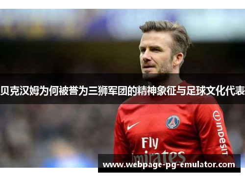 贝克汉姆为何被誉为三狮军团的精神象征与足球文化代表