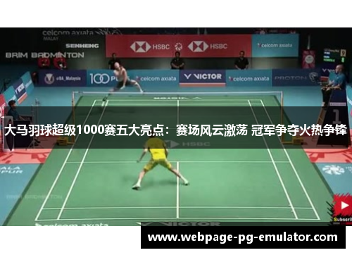 大马羽球超级1000赛五大亮点：赛场风云激荡 冠军争夺火热争锋