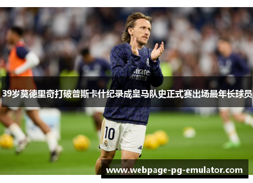 39岁莫德里奇打破普斯卡什纪录成皇马队史正式赛出场最年长球员